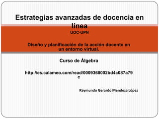 Estrategias avanzadas de docencia en líneaUOC-UPN Diseño y planificación de la acción docente en un entorno virtual. Curso de Álgebra http://es.calameo.com/read/0009368002bd4c087a79c Raymundo Gerardo Mendoza López 