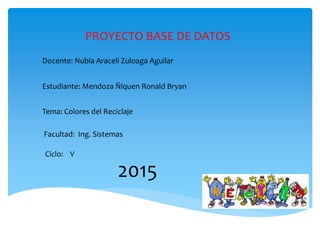 Docente: Nubia Araceli Zuloaga Aguilar
Estudiante: Mendoza Ñiquen Ronald Bryan
Tema: Colores del Reciclaje
Facultad: Ing. Sistemas
Ciclo: V
2015
PROYECTO BASE DE DATOS
 