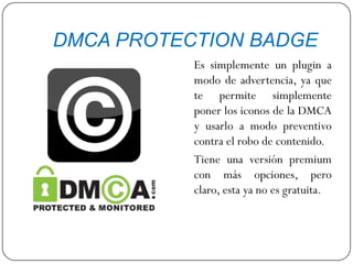 DMCA PROTECTION BADGE
Es simplemente un plugin a
modo de advertencia, ya que
te permite simplemente
poner los iconos de la DMCA
y usarlo a modo preventivo
contra el robo de contenido.
Tiene una versión premium
con más opciones, pero
claro, esta ya no es gratuita.
 