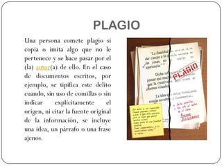PLAGIO
Una persona comete plagio si
copia o imita algo que no le
pertenece y se hace pasar por el
(la) autor(a) de ello. En el caso
de documentos escritos, por
ejemplo, se tipifica este delito
cuando, sin uso de comillas o sin
indicar explícitamente el
origen, ni citar la fuente original
de la información, se incluye
una idea, un párrafo o una frase
ajenos.
 