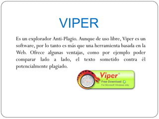 VIPER
Es un explorador Anti-Plagio. Aunque de uso libre, Viper es un
software, por lo tanto es más que una herramienta basada en la
Web. Ofrece algunas ventajas, como por ejemplo poder
comparar lado a lado, el texto sometido contra él
potencialmente plagiado.
 