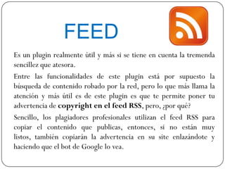 FEED
Es un plugin realmente útil y más si se tiene en cuenta la tremenda
sencillez que atesora.
Entre las funcionalidades de este plugin está por supuesto la
búsqueda de contenido robado por la red, pero lo que más llama la
atención y más útil es de este plugin es que te permite poner tu
advertencia de copyright en el feed RSS, pero, ¿por qué?
Sencillo, los plagiadores profesionales utilizan el feed RSS para
copiar el contenido que publicas, entonces, si no están muy
listos, también copiarán la advertencia en su site enlazándote y
haciendo que el bot de Google lo vea.
 