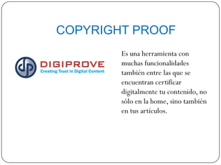 COPYRIGHT PROOF
Es una herramienta con
muchas funcionalidades
también entre las que se
encuentran certificar
digitalmente tu contenido, no
sólo en la home, sino también
en tus artículos.
 