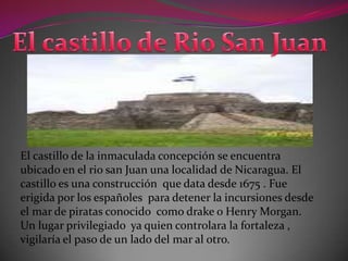 El castillo de la inmaculada concepción se encuentra
ubicado en el rio san Juan una localidad de Nicaragua. El
castillo es una construcción que data desde 1675 . Fue
erigida por los españoles para detener la incursiones desde
el mar de piratas conocido como drake o Henry Morgan.
Un lugar privilegiado ya quien controlara la fortaleza ,
vigilaría el paso de un lado del mar al otro.
 