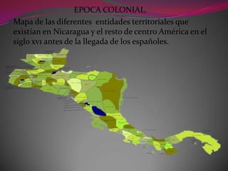 EPOCA COLONIAL.
Mapa de las diferentes entidades territoriales que
existían en Nicaragua y el resto de centro América en el
siglo xv1 antes de la llegada de los españoles.
 