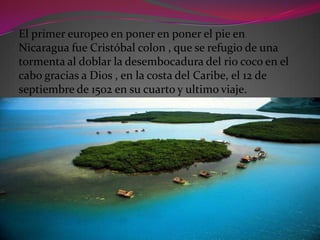 El primer europeo en poner en poner el pie en
Nicaragua fue Cristóbal colon , que se refugio de una
tormenta al doblar la desembocadura del rio coco en el
cabo gracias a Dios , en la costa del Caribe, el 12 de
septiembre de 1502 en su cuarto y ultimo viaje.
 