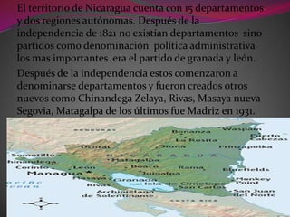 El territorio de Nicaragua cuenta con 15 departamentos
y dos regiones autónomas. Después de la
independencia de 1821 no existían departamentos sino
partidos como denominación política administrativa
los mas importantes era el partido de granada y león.
Después de la independencia estos comenzaron a
denominarse departamentos y fueron creados otros
nuevos como Chinandega Zelaya, Rivas, Masaya nueva
Segovia, Matagalpa de los últimos fue Madriz en 1931.
 