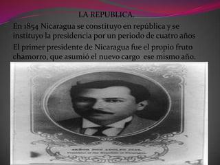 LA REPUBLICA.
En 1854 Nicaragua se constituyo en república y se
instituyo la presidencia por un periodo de cuatro años
El primer presidente de Nicaragua fue el propio fruto
chamorro, que asumió el nuevo cargo ese mismo año.
 
