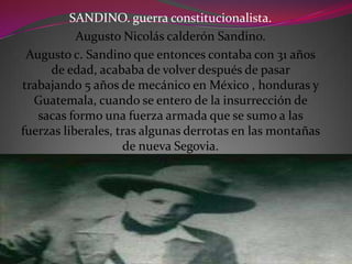 SANDINO. guerra constitucionalista.
Augusto Nicolás calderón Sandino.
Augusto c. Sandino que entonces contaba con 31 años
de edad, acababa de volver después de pasar
trabajando 5 años de mecánico en México , honduras y
Guatemala, cuando se entero de la insurrección de
sacas formo una fuerza armada que se sumo a las
fuerzas liberales, tras algunas derrotas en las montañas
de nueva Segovia.
 