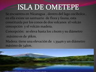 Se encuentra en Nicaragua , dentro del lago cocibolca ,
en ella existe un santuario de flora y fauna, esta
constituida por los conos de dos volcanes el volcán
concepción y el volcán madera.
Concepción: se eleva hasta los 1.610m y su diámetro
máximo es de 36km.
Madera: tiene una elevación de 1.394m y un diámetro
máximo de 34km.
 