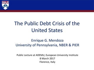 The Public Debt Crisis of the
United States
Enrique G. Mendoza
University of Pennsylvania, NBER & PIER
Public Lecture at ADEMU, European University Institute
8 March 2017
Florence, Italy
 