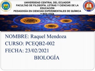 NOMBRE: Raquel Mendoza
CURSO: PCEQB2-002
FECHA: 23/02/2021
BIOLOGÍA
UNIVERSIDAD CENTRAL DEL ECUADOR
FACULTAD DE FILOSOFÍA, LETRAS Y CIENCIAS DE LA
EDUCACIÓN
PEDAGOGÍA EN CIENCIAS EXPERIMENTALES DE QUÍMICA
Y BIOLOGÍA
 