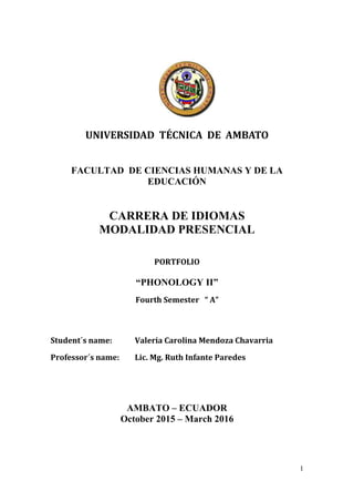 1
UNIVERSIDAD TÉCNICA DE AMBATO
FACULTAD DE CIENCIAS HUMANAS Y DE LA
EDUCACIÓN
CARRERA DE IDIOMAS
MODALIDAD PRESENCIAL
PORTFOLIO
“PHONOLOGY II”
Fourth Semester “ A”
Student´s name: Valeria Carolina Mendoza Chavarria
Professor´s name: Lic. Mg. Ruth Infante Paredes
AMBATO – ECUADOR
October 2015 – March 2016
 