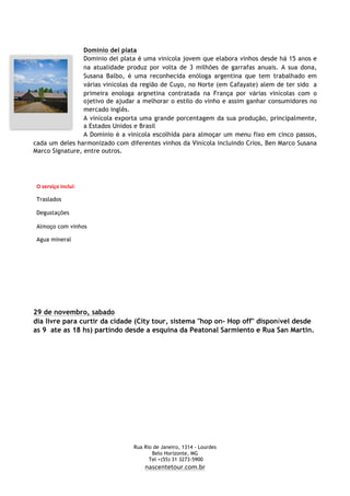   Rua Rio de Janeiro, 1314 - Lourdes	
  
	
   Belo Horizonte, MG	
  
	
   Tel +(55) 31 3273-5900 	
  
	
   nascentetour.com.br
Dominio del plata
Dominio del plata é uma vinícola jovem que elabora vinhos desde há 15 anos e
na atualidade produz por volta de 3 milhões de garrafas anuais. A sua dona,
Susana Balbo, é uma reconhecida enóloga argentina que tem trabalhado em
várias vinícolas da região de Cuyo, no Norte (em Cafayate) alem de ter sido a
primeira enologa argnetina contratada na França por várias vinícolas com o
ojetivo de ajudar a melhorar o estilo do vinho e assim ganhar consumidores no
mercado inglês.
A vinícola exporta uma grande porcentagem da sua produção, principalmente,
a Estados Unidos e Brasil
A Dominio é a vinícola escolhida para almoçar um menu fixo em cinco passos,
cada um deles harmonizado com diferentes vinhos da Vinícola incluindo Crios, Ben Marco Susana
Marco Signature, entre outros.
O	
  serviço	
  incluí:
Traslados
Degustações
Almoço com vinhos
Agua mineral
	
  
	
   	
   	
   	
  
29 de novembro, sabado
dia livre para curtir da cidade (City tour, sistema "hop on- Hop off" disponível desde
as 9 ate as 18 hs) partindo desde a esquina da Peatonal Sarmiento e Rua San Martin.
	
  
	
   	
   	
   	
   	
   	
   	
  
	
  
	
  
	
  
	
  
	
  
	
  
	
  
	
  
	
  
	
  
	
  
 