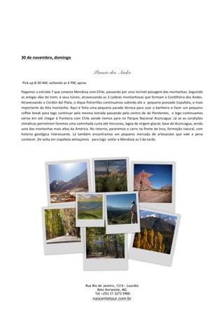   Rua Rio de Janeiro, 1314 - Lourdes	
  
	
   Belo Horizonte, MG	
  
	
   Tel +(55) 31 3273-5900 	
  
	
   nascentetour.com.br
	
  
	
  
	
  
	
  
	
  
	
  
30	
  de	
  novembro,	
  domingo	
  	
  
	
  
Passeio dos Andes
Pick	
  up:8:30	
  AM,	
  voltando	
  as	
  6	
  PM,	
  aprox.	
  
Pegamos	
  a	
  estrada	
  7	
  que	
  conecta	
  Mendoza	
  com	
  Chile,	
  passando	
  por	
  uma	
  incrível	
  paisagem	
  das	
  montanhas.	
  Seguindo	
  
as	
  antigas	
  vias	
  do	
  trem,	
  e	
  seus	
  túneis,	
  atravessando	
  as	
  3	
  cadeias	
  montanhosas	
  que	
  formam	
  a	
  Cordilheira	
  dos	
  Andes.	
  
Atravessando	
  o	
  Cordón	
  del	
  Plata,	
  o	
  dique	
  Potrerillos	
  continuamos	
  subindo	
  até	
  o	
  	
  pequeno	
  povoado	
  Uspallata,	
  o	
  mais	
  
importante	
  da	
  Alta	
  montanha.	
  Aqui	
  é	
  feita	
  uma	
  pequena	
  parada	
  técnica	
  para	
  usar	
  o	
  banheiro	
  e	
  fazer	
  um	
  pequeno	
  
coffee	
  break	
  para	
  logo	
  continuar	
  pela	
  mesma	
  estrada	
  passando	
  pelo	
  centro	
  de	
  ski	
  Penitentes,	
  	
  e	
  logo	
  continuamos	
  
vários	
  km	
  até	
  chegar	
  à	
  fronteira	
  com	
  Chile	
  aonde	
  iremos	
  para	
  no	
  Parque	
  Nacional	
  Aconcagua.	
  Lá	
  se	
  as	
  condições	
  
climáticas	
  permitirem	
  faremos	
  uma	
  caminhada	
  curta	
  até	
  Horcones,	
  lagoa	
  de	
  origem	
  glacial,	
  base	
  do	
  Aconcagua,	
  sendo	
  
uma	
  das	
  montanhas	
  mais	
  altas	
  da	
  América.	
  No	
  retorno,	
  pararemos	
  o	
  carro	
  na	
  Ponte	
  do	
  Inca,	
  formação	
  natural,	
  com	
  
historia	
   geológica	
   interessante.	
   Lá	
   também	
   encontramos	
   um	
   pequeno	
   mercado	
   de	
   artesanato	
   que	
   vale	
   a	
   pena	
  
conhecer.	
  De	
  volta	
  em	
  Uspallata	
  almoçamos	
  	
  	
  para	
  logo	
  	
  voltar	
  a	
  Mendoza	
  as	
  5	
  da	
  tarde.
 