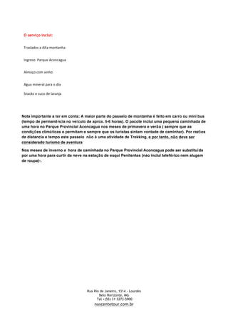   Rua Rio de Janeiro, 1314 - Lourdes	
  
	
   Belo Horizonte, MG	
  
	
   Tel +(55) 31 3273-5900 	
  
	
   nascentetour.com.br
O serviço inclui:
Traslados	
  a	
  Alta	
  montanha
Ingreso	
  	
  Parque	
  Aconcagua
Almoço	
  com	
  vinho
Agua	
  mineral	
  para	
  o	
  día	
  
Snacks	
  e	
  suco	
  de	
  laranja	
  
Nota importante a ter em conta: A maior parte do passeio de montanha é feito em carro ou mini bus
(tempo de permanência no veículo de aprox. 5-6 horas). O pacote inclui uma pequena caminhada de
uma hora no Parque Provincial Aconcagua nos meses de primavera e verão ( sempre que as
condições climáticas o permitam e sempre que os turistas sintam vontade de caminhar). Por razões
de distancia e tempo este passeio não é uma atividade de Trekking, e por tanto, não deve ser
considerado turismo de aventura
Nos meses de inverno a hora de caminhada no Parque Provincial Aconcagua pode ser substituída
por uma hora para curtir da neve na estação de esqui Penitentes (nao inclui teleférico nem alugem
de roupa)-.
 