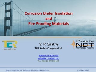 Corrosion Under Insulation
and
Fire Proofing Materials
V. P. Sastry
TCR Arabia Company Ltd.
www.tcr-arabia.com
sales@tcr-arabia.com
Tel: +966-13-8475784/85
Seventh Middle East NDT Conference & Exhibition 2015, Bahrain 13-16 Sept, , 2015
 