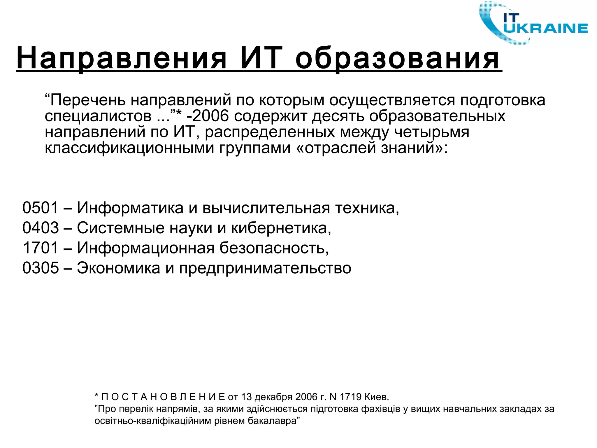 “Перечень направлений по которым осуществляется подготовка
специалистов ...”* -2006 содержит десять образовательных
направлений по ИТ, распределенных между четырьмя
классификационными группами «отраслей знаний»:
0501 – Информатика и вычислительная техника,
0403 – Системные науки и кибернетика,
1701 – Информационная безопасность,
0305 – Экономика и предпринимательство
Направления ИТ образования
* П О С Т А Н О В Л Е Н И Е от 13 декабря 2006 г. N 1719 Киев.
”Про перелік напрямів, за якими здійснюється підготовка фахівців у вищих навчальних закладах за
освітньо-кваліфікаційним рівнем бакалавра”
 