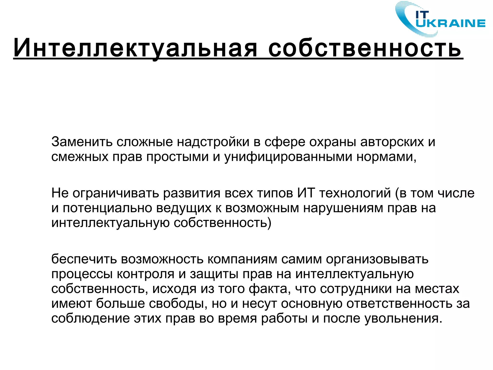 Заменить сложные надстройки в сфере охраны авторских и
смежных прав простыми и унифицированными нормами,
Не ограничивать развития всех типов ИТ технологий (в том числе
и потенциально ведущих к возможным нарушениям прав на
интеллектуальную собственность)
беспечить возможность компаниям самим организовывать
процессы контроля и защиты прав на интеллектуальную
собственность, исходя из того факта, что сотрудники на местах
имеют больше свободы, но и несут основную ответственность за
соблюдение этих прав во время работы и после увольнения.
Интеллектуальная собственность
 