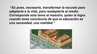 “Es pues, necesario, transformar la escuela para
adaptarla a la vida, para readaptarla al medio.
Corresponde esta tarea al maestro, quien la logra
cuando toma conciencia de que la educación es
una necesidad, una realidad.”
 