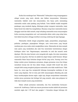 Ketika kita mendengar kata “Matematika” kebanyakan orang menganggapnya
sebagai sesuatu yang rumit, abstrak, atau bahkan menyeramkan. Sebenarnya
matematika tidaklah rumit dan menyeramkan, kita hanya perlu memandang
matematika melalu sudut pandang yang berbeda. Tentu tidaklah mudah mengubah
pandangan yang mendarah daging, dikalangan pelajar mengenai matematika, tetapi
bukan berarti kita tidak bisa mengubahnya. Biasanya orang benci matematika karena
dianggap susah dan tidak menarik, tetapi terkadang matematika terasa menyenangkan
ketika seseorang mengerjakan soal- soal matematika dalam waktu yang cukup lama,
larut dalam keasyikan sehingga membuat seseorang cenderung tak ingin diganggu.
Matematika identik dengan pengolahan angka, penjumlahan, pengurangan,
perkalian, pembagian, perpangkatan bilangan, serta rumus-rumus yang banyak
membuat para siswa malas untuk menghafalkan rumus. Matematika tak akan menjadi
mata ajaran yang menakutkan jika anak bisa menemukan keterkaitannya dengan
kehidupan sehari- hari. Bagaimanapun, matematika itu unik dan menarik untuk
dipelajari. Bila kita akan bermain serta mengotak-atik angka, kita akan menemukan
sesuatu hal yang baru. Hal baru itu adalah kita dapat belajar sambil bermain. Belajar
matematika bukan hanya berkaitan dengan hal-hal yang serius. Seorang siswa bisa
belajar melalui proses berjalannya permainan, dengan permainan siswa bisa belajar
memahami konsep dan ide baru dalam belajar, menjadi lebih kreatif dan aktif,
menjadi lebih senang mengikuti pelajaran matematika serta tidak mudah bosan. Tidak
hanya itu, siswa juga bisa memperoleh beberapa keterampilan tambahan di luar
materi yang diajarkan. Hal ini tentu jauh lebih menyenangkan dibanding jika anak
hanya membayangkan deretan angka- angka saja, dengan menjembatani matematika
melalui proses permainan dan berbagai hal yang menarik, maka mata pelajaran ini
tidak akan menjadi sesuatu yang menakutkan.
Dalam sebuah permainan matematika, kita bisa memberikan bermacam-
macam trik keahliannya. Salah satu macam permainan tersebut adalah trik permainan
menebak angka dari 1-99 hasil akar pangkat 3. Kemudian dengan beberapa trik
 