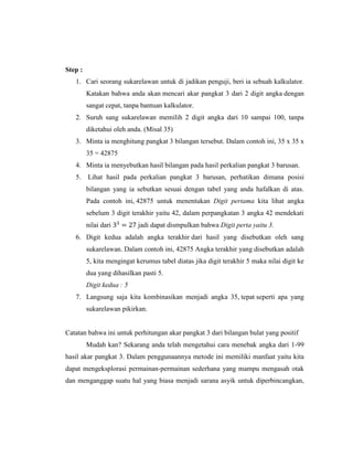 Step :
1. Cari seorang sukarelawan untuk di jadikan penguji, beri ia sebuah kalkulator.
Katakan bahwa anda akan mencari akar pangkat 3 dari 2 digit angka dengan
sangat cepat, tanpa bantuan kalkulator.
2. Suruh sang sukarelawan memilih 2 digit angka dari 10 sampai 100, tanpa
diketahui oleh anda. (Misal 35)
3. Minta ia menghitung pangkat 3 bilangan tersebut. Dalam contoh ini, 35 x 35 x
35 = 42875
4. Minta ia menyebutkan hasil bilangan pada hasil perkalian pangkat 3 barusan.
5. Lihat hasil pada perkalian pangkat 3 barusan, perhatikan dimana posisi
bilangan yang ia sebutkan sesuai dengan tabel yang anda hafalkan di atas.
Pada contoh ini, 42875 untuk menentukan Digit pertama kita lihat angka
sebelum 3 digit terakhir yaitu 42, dalam perpangkatan 3 angka 42 mendekati
nilai dari 33
= 27 jadi dapat dismpulkan bahwa Digit perta yaitu 3.
6. Digit kedua adalah angka terakhir dari hasil yang disebutkan oleh sang
sukarelawan. Dalam contoh ini, 42875 Angka terakhir yang disebutkan adalah
5, kita mengingat kerumus tabel diatas jika digit terakhir 5 maka nilai digit ke
dua yang dihasilkan pasti 5.
Digit kedua : 5
7. Langsung saja kita kombinasikan menjadi angka 35, tepat seperti apa yang
sukarelawan pikirkan.
Catatan bahwa ini untuk perhitungan akar pangkat 3 dari bilangan bulat yang positif
Mudah kan? Sekarang anda telah mengetahui cara menebak angka dari 1-99
hasil akar pangkat 3. Dalam penggunaannya metode ini memiliki manfaat yaitu kita
dapat mengeksplorasi permainan-permainan sederhana yang mampu mengasah otak
dan menganggap suatu hal yang biasa menjadi sarana asyik untuk diperbincangkan,
 