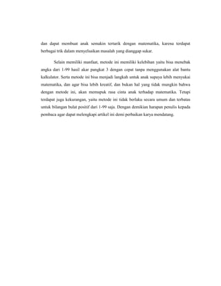 dan dapat membuat anak semakin tertarik dengan matematika, karena terdapat
berbagai trik dalam menyelsaikan masalah yang dianggap sukar.
Selain memiliki manfaat, metode ini memiliki kelebihan yaitu bisa menebak
angka dari 1-99 hasil akar pangkat 3 dengan cepat tanpa menggunakan alat bantu
kalkulator. Serta metode ini bisa menjadi langkah untuk anak supaya lebih menyukai
matematika, dan agar bisa lebih kreatif, dan bukan hal yang tidak mungkin bahwa
dengan metode ini, akan memupuk rasa cinta anak terhadap matematika. Tetapi
terdapat juga kekurangan, yaitu metode ini tidak berlaku secara umum dan terbatas
untuk bilangan bulat positif dari 1-99 saja. Dengan demikian harapan penulis kepada
pembaca agar dapat melengkapi artikel ini demi perbaikan karya mendatang.
 