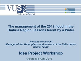 The management of the 2012 flood in the
Umbria Region: lessons learnt by a Water
Romano Menechini
Manager of the Water plants and network of the Valle Umbra
Servizi (VUS)
Idea Project Workshop
Oxford 5-6 April 2016
 