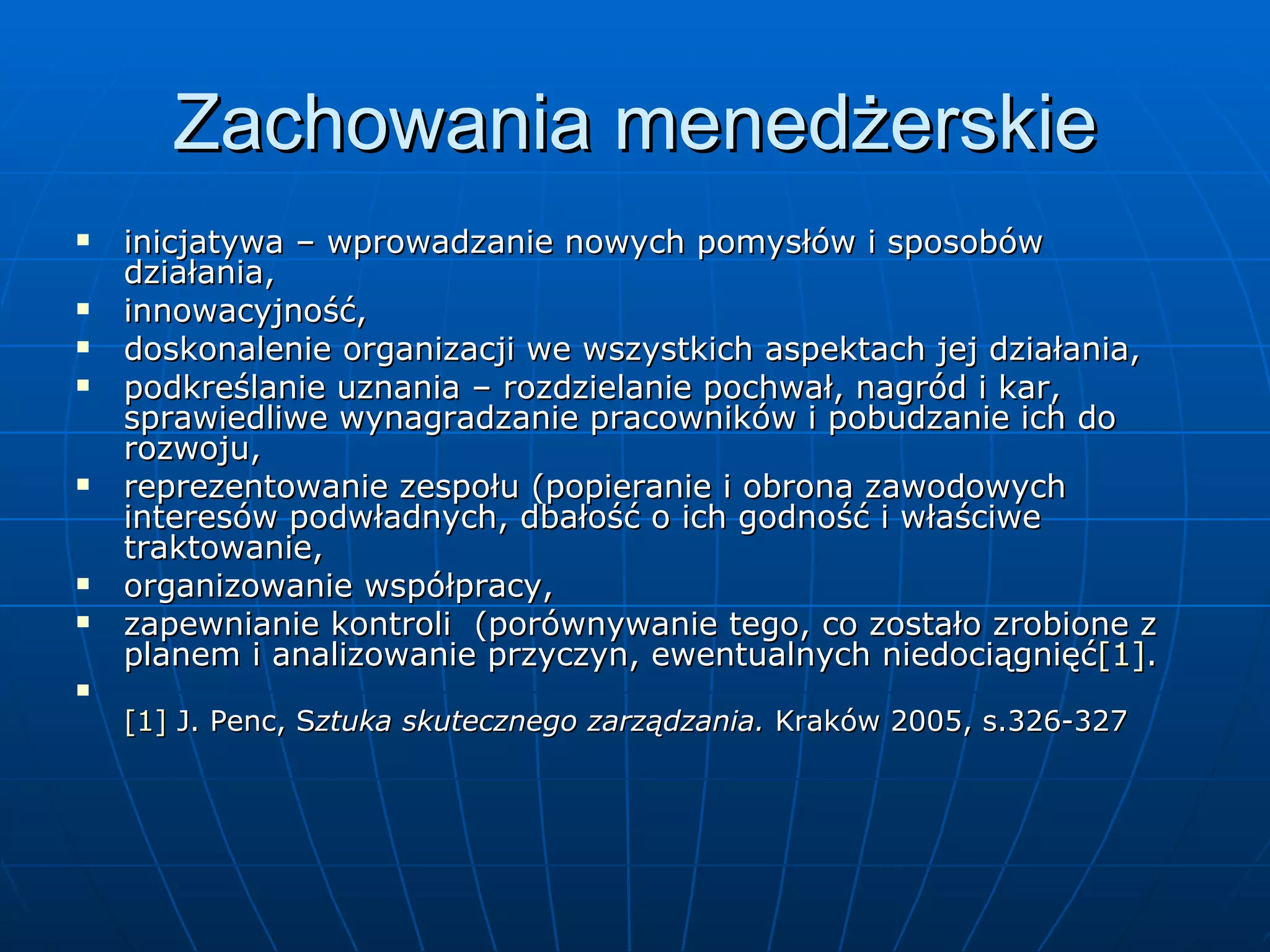 Zachowania menedżerskie inicjatywa – wprowadzanie nowych pomysłów i sposobów działania, innowacyjność, doskonalenie organizacji we wszystkich aspektach jej działania, podkreślanie uznania – rozdzielanie pochwał, nagród i kar, sprawiedliwe wynagradzanie pracowników i pobudzanie ich do rozwoju, reprezentowanie zespołu (popieranie i obrona zawodowych interesów podwładnych, dbałość o ich godność i właściwe traktowanie, organizowanie współpracy, zapewnianie kontroli  (porównywanie tego, co zostało zrobione z planem i analizowanie przyczyn, ewentualnych niedociągnięć [1] . [1]  J. Penc, S ztuka skutecznego zarządzania.  Kraków 2005, s.326-327 