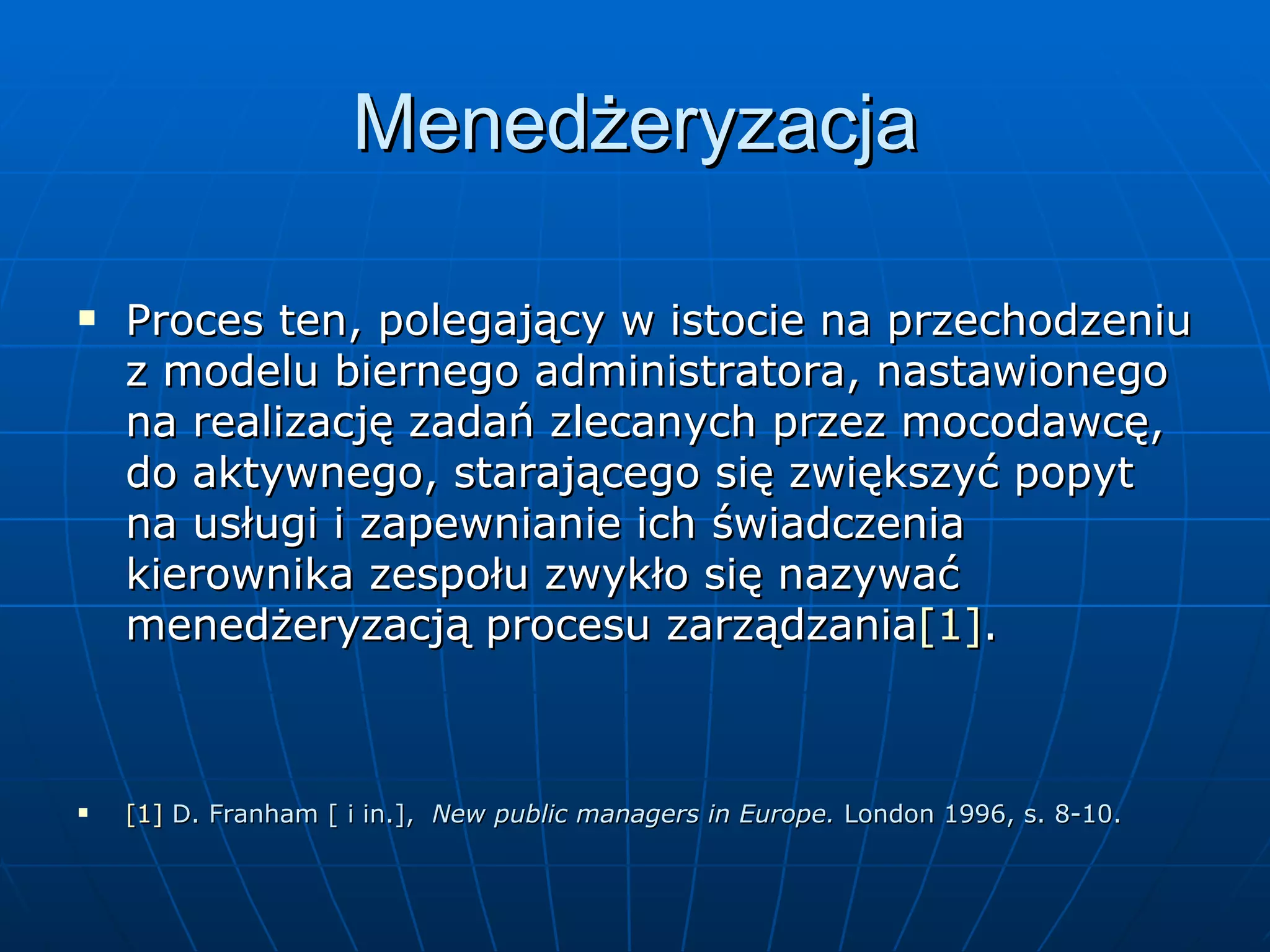 Menedżeryzacja Proces ten, polegający w istocie na przechodzeniu z modelu biernego administratora, nastawionego na realizację zadań zlecanych przez mocodawcę, do aktywnego, starającego się zwiększyć popyt na usługi i zapewnianie ich świadczenia kierownika zespołu zwykło się nazywać menedżeryzacją procesu zarządzania [1] . [1]  D. Franham [ i in.],  New public managers in Europe.  London 1996, s. 8-10. 