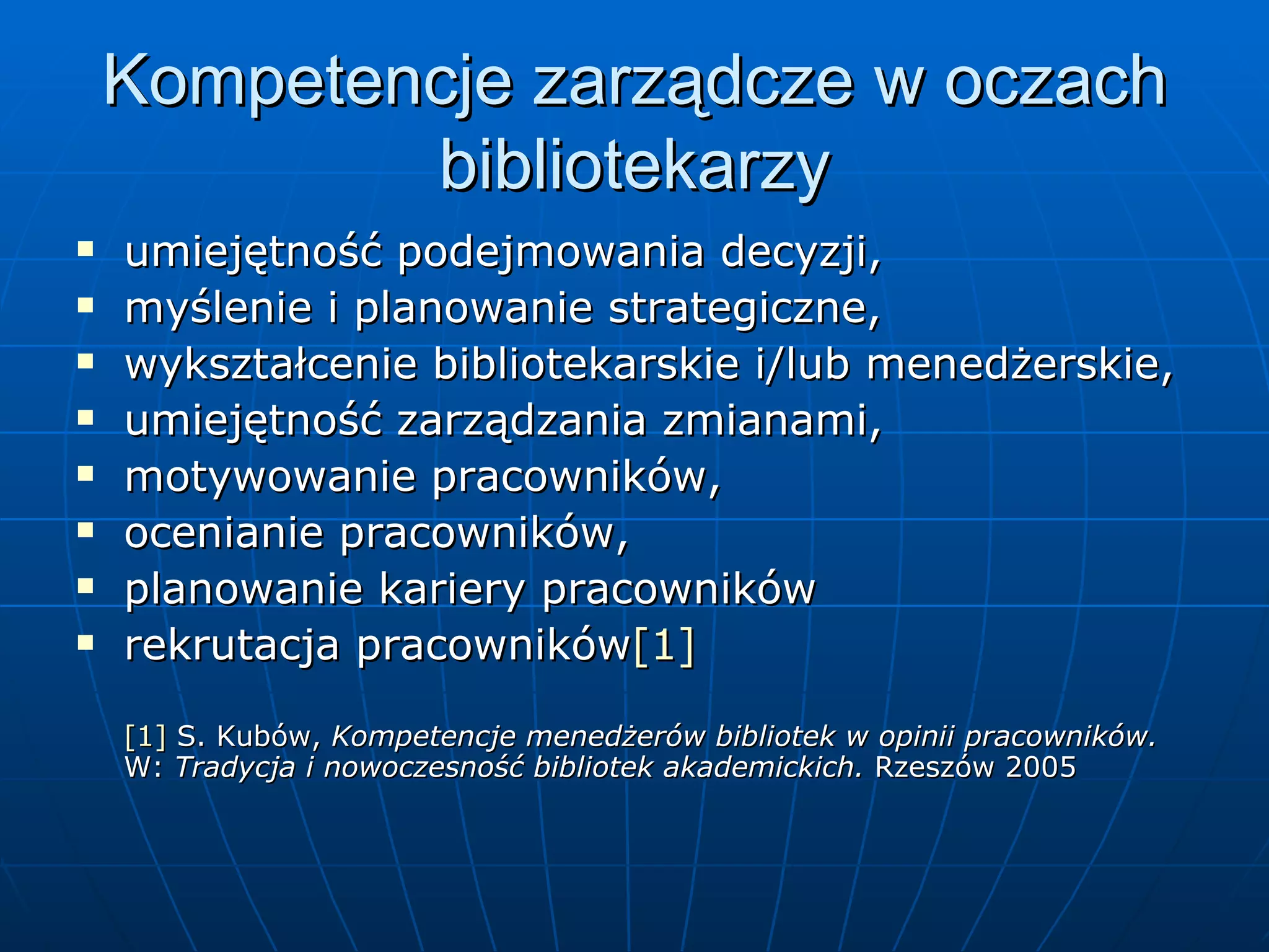 Kompetencje zarządcze w oczach bibliotekarzy umiejętność podejmowania decyzji, myślenie i planowanie strategiczne, wykształcenie bibliotekarskie i/lub menedżerskie, umiejętność zarządzania zmianami, motywowanie pracowników, ocenianie pracowników,  planowanie kariery pracowników rekrutacja pracowników [1] [1]  S. Kubów,  Kompetencje menedżerów bibliotek w opinii pracowników.  W:  Tradycja i nowoczesność bibliotek akademickich.  Rzeszów 2005 