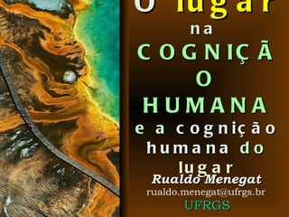 O  lugar   na  COGNIÇÃO HUMANA e a  cognição humana  do  lugar Rualdo Menegat [email_address] UFRGS 