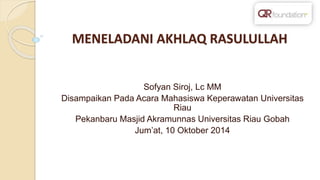 MENELADANI AKHLAQ RASULULLAH
Sofyan Siroj, Lc MM
Disampaikan Pada Acara Mahasiswa Keperawatan Universitas
Riau
Pekanbaru Masjid Akramunnas Universitas Riau Gobah
Jum’at, 10 Oktober 2014
 
