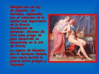 Menelao era el rey de Esparta. Su hermano, Agamenón, era el soberano de la ciudad más importante de la Grecia continental de entonces: Micenas (la otra zona griega de gran desarrollo se encontraba en la isla de Creta).  La esposa de Menelao era la hermosa Helena, cuyo rapto motivó la guerra entre griegos y troyanos. 