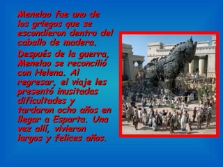 Menelao fue uno de los griegos que se escondieron dentro del caballo de madera. Después de la guerra, Menelao se reconcilió con Helena. Al regresar, el viaje les presentó inusitadas dificultades y tardaron ocho años en llegar a Esparta. Una vez allí, vivieron largos y felices años. 