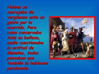 Helena se sonrojaba de vergüenza ante su gente por lo ocurrido. Pero como conservaba toda su belleza, nadie cuestionaba la actitud de Menelao, todos pensaban que también la hubiesen perdonado.  
