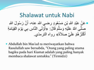 Shalawat untuk Nabi

‫هللا‬ ‫رضي‬ ٍ‫د‬‫و‬ُ‫ع‬ْ‫س‬َ‫م‬ ِ‫ْن‬‫ب‬ ِ‫هللا‬ ِ‫د‬ْ‫ب‬َ‫ع‬ ْ‫ن‬َ‫ع‬
ِ‫هللا‬ َ‫ل‬‫و‬ُ‫س‬َ‫ر‬ َّ‫ن‬َ‫أ‬ ،‫عنه‬
‫ا‬َ‫ق‬ َ‫م‬َّ‫ل‬َ‫س‬ َ‫و‬ ِ‫ه‬ْ‫ي‬َ‫ل‬َ‫ع‬ ُ َّ
‫َّللا‬ ‫ى‬َّ‫ل‬َ‫ص‬
َ‫ل‬
:
«
ْ‫و‬َ‫ي‬ ‫ي‬ِ‫ب‬ ِ
‫اس‬َّ‫ن‬‫ال‬ ‫ى‬َ‫ل‬ ْ‫و‬َ‫أ‬
ِ‫ة‬َ‫م‬‫ا‬َ‫ي‬ِ‫ق‬‫ال‬ َ‫م‬
ً‫ة‬َ‫ال‬َ‫ص‬ َّ‫ي‬َ‫ل‬َ‫ع‬ ْ‫م‬َُُ‫ر‬َ‫ث‬ْ‫ك‬َ‫أ‬
»
‫الترم‬ ‫رواه‬
‫ذي‬
.
 Abdullah bin Mas’ud ra meriwayatkan bahwa
Rasulullah saw bersabda, “Orang yang paling utama
bagiku pada hari Kiamat adalah yang paling banyak
membaca shalawat untukku.” (Tirmidzi)
 