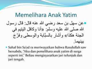 Memelihara Anak Yatim

‫قال‬ ‫عنه‬ ‫هللا‬ ‫رضي‬ ‫سعد‬ ‫بن‬ ‫سهل‬ ‫عن‬
:
‫رس‬ ‫قال‬
‫ول‬
‫وسلم‬ ‫عليه‬ ‫هللا‬ ‫صلى‬ ‫هللا‬
:
«
‫اليت‬ ‫وكافل‬ ‫أنا‬
‫في‬ ‫يم‬
‫َكذا‬ ‫الجنة‬
»
‫وف‬ ‫والوسطى‬ ‫َّابة‬‫ب‬‫بالس‬ ‫وأشار‬
َ‫ج‬َّ‫ر‬
‫بينهما‬
.
 Sahal bin Sa’ad ra meriwayatkan bahwa Rasulullah saw
bersabda, “Aku dan pemelihara anak yatim di surga
seperti ini.” Beliau mengisyaratkan jari telunjuk dan
jari tengah.
 