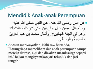 Mendidik Anak-anak Perempuan

‫علي‬ ‫هللا‬ ‫صلى‬ ‫النبي‬ ‫عن‬ ،‫عنه‬ ‫هللا‬ ‫رضي‬ ‫أنس‬ ‫عن‬
‫ه‬
‫قال‬ ‫وسلم‬
:
«
‫أ‬ ‫دخلت‬ ،‫تدركا‬ ‫حتى‬ ‫جاريتين‬ ‫عال‬ ‫من‬
‫نا‬
‫كهاتين‬ ‫الجنة‬ ‫في‬ ‫وَو‬
»
.
‫العزي‬ ‫عبد‬ ‫بن‬ ‫محمد‬ ‫وأشار‬
‫ز‬
‫والوسطى‬ ‫بالسبابة‬
.
 Anas ra meriwayatkan, Nabi saw bersabda,
“Barangsiapa memelihara dua anak perempuan sampai
mereka dewasa, aku dan dia akan masuk surga seperti
ini.” Beliau mengisyaratkan jari telunjuk dan jari
tengah.
 