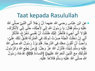 Taat kepada Rasulullah

َ‫أ‬ ‫ال‬ُ‫ج‬َ‫ر‬ َّ‫أن‬ ‫عنهما‬ ‫هللا‬ ‫رضي‬ ‫َّاس‬‫ب‬َ‫ع‬ ِ‫ْن‬‫ب‬‫ا‬ ِ‫ن‬َ‫ع‬
َّ‫ل‬َ‫ص‬ َّ‫ي‬ِ‫ب‬َّ‫ن‬‫ال‬ ‫ى‬َ‫ت‬
ُ َّ
‫َّللا‬ ‫ى‬
َ‫ل‬‫ا‬َ‫ق‬َ‫ف‬ َ‫م‬َّ‫ل‬َ‫س‬ َ‫و‬ ِ‫ه‬ْ‫ي‬َ‫ل‬َ‫ع‬
:
ِ َّ
‫َّللا‬ َ‫ل‬‫و‬ُ‫س‬َ‫ر‬ ‫ا‬َ‫ي‬
َّ‫ت‬َ‫ح‬ ،َ‫ُّك‬‫ب‬ ِ‫ح‬ُ‫أل‬ ‫ي‬ِ‫ن‬ِ‫إ‬
،َ‫ك‬ُ‫ر‬ُ‫ك‬ْ‫ذ‬َ‫أل‬ ‫ي‬ِ‫ن‬ِ‫إ‬ ‫ى‬
َ‫ْك‬‫ي‬َ‫ل‬ِ‫إ‬ ُ‫ر‬ُ‫ظ‬ْ‫ن‬َ‫أ‬َ‫ف‬ ُ‫ء‬‫ي‬ ِ‫ج‬َ‫أ‬ ‫ي‬ِ‫ن‬َ‫أ‬ ‫ال‬ ْ‫و‬َ‫ل‬َ‫ف‬
ُ‫ر‬ْ‫خ‬َ‫ت‬ ‫ي‬ِ‫س‬ْ‫ف‬َ‫ن‬ َّ‫ن‬َ‫أ‬ ُ‫ت‬ْ‫ن‬َ‫ن‬َ‫ظ‬
ُ‫ر‬ُ‫ك‬ْ‫ذ‬َ‫أ‬َ‫ف‬ ،ُ‫ج‬
َ‫ن‬‫ُو‬‫د‬ ُ‫ت‬ ْ‫ر‬ ِ
‫ص‬ َ‫ة‬َّ‫ن‬َ‫ج‬ْ‫ال‬ ُ‫ت‬ْ‫َل‬‫خ‬َ‫د‬ ْ‫ن‬ِ‫إ‬ ‫ي‬ِ‫ن‬َ‫أ‬
َّ‫َق‬‫ش‬َ‫ف‬ ِ‫ة‬َ‫ل‬ ِ
‫ز‬ْ‫ن‬َ‫م‬ْ‫ال‬ ‫ي‬ِ‫ف‬ َ‫ك‬
،َّ‫ي‬َ‫ل‬َ‫ع‬ َ‫ك‬ِ‫ل‬َ‫ذ‬
ِ‫ة‬َ‫ج‬َ‫ر‬َّ‫د‬‫ال‬ ‫ي‬ِ‫ف‬ َ‫ك‬َ‫ع‬َ‫م‬ َ‫ون‬ُ‫ك‬َ‫أ‬ ْ‫ن‬َ‫أ‬ ُّ‫ب‬ ِ‫ح‬ُ‫أ‬ َ‫و‬
.
ِ َّ
‫َّللا‬ ُ‫ل‬‫و‬ُ‫س‬َ‫ر‬ َّ‫د‬ُ‫ر‬َ‫ي‬ ْ‫م‬َ‫ل‬َ‫ف‬
ُ َّ
‫َّللا‬ ‫ى‬َّ‫ل‬َ‫ص‬
ُ َّ
‫َّللا‬ َ‫ل‬َ‫ز‬ْ‫ن‬َ‫أ‬َ‫ف‬ ،‫ا‬ً‫ئ‬ْ‫ي‬َ‫ش‬ َ‫م‬َّ‫ل‬َ‫س‬ َ‫و‬ ِ‫ه‬ْ‫ي‬َ‫ل‬َ‫ع‬
َّ‫ل‬َ‫ج‬ َ‫و‬ َّ‫ز‬َ‫ع‬
:
{
ِ‫ط‬ُ‫ي‬ ْ‫ن‬َ‫م‬ َ‫و‬
َ‫ل‬‫و‬ُ‫س‬َّ‫الر‬ َ‫و‬ َ َّ
‫َّللا‬ ِ‫ع‬
َ‫ع‬ ُ َّ
‫َّللا‬ َ‫م‬َ‫ع‬ْ‫ن‬َ‫أ‬ َ‫ين‬ِ‫ذ‬َّ‫ال‬ َ‫ع‬َ‫م‬ َ‫ك‬ِ‫ئ‬َ‫ل‬‫و‬ُ‫أ‬َ‫ف‬
ْ‫م‬ِ‫ه‬ْ‫ي‬َ‫ل‬
}
[
‫النساء‬
/
69
]
ُ‫ل‬‫و‬ُ‫س‬َ‫ر‬ ُ‫ه‬‫ا‬َ‫ع‬َ‫د‬َ‫ف‬ ،
َ‫ف‬ َ‫م‬َّ‫ل‬َ‫س‬ َ‫و‬ ِ‫ه‬ْ‫ي‬َ‫ل‬َ‫ع‬ ُ َّ
‫َّللا‬ ‫ى‬َّ‫ل‬َ‫ص‬ ِ َّ
‫َّللا‬
ِ‫ه‬ْ‫ي‬َ‫ل‬َ‫ع‬ ‫ا‬ََ‫ال‬َ‫ت‬
.
 