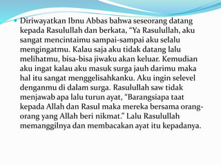  Diriwayatkan Ibnu Abbas bahwa seseorang datang
kepada Rasulullah dan berkata, “Ya Rasulullah, aku
sangat mencintaimu sampai-sampai aku selalu
mengingatmu. Kalau saja aku tidak datang lalu
melihatmu, bisa-bisa jiwaku akan keluar. Kemudian
aku ingat kalau aku masuk surga jauh darimu maka
hal itu sangat menggelisahkanku. Aku ingin selevel
denganmu di dalam surga. Rasulullah saw tidak
menjawab apa lalu turun ayat, “Barangsiapa taat
kepada Allah dan Rasul maka mereka bersama orang-
orang yang Allah beri nikmat.” Lalu Rasulullah
memanggilnya dan membacakan ayat itu kepadanya.
 