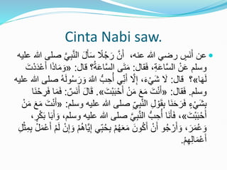 Cinta Nabi saw.

،‫عنه‬ ‫هللا‬ ‫رضي‬ ٍ
‫َس‬‫ن‬َ‫أ‬ ‫عن‬
‫ا‬ َ‫ل‬َ‫أ‬َ‫س‬ ً
‫ال‬ُ‫ج‬َ‫ر‬ َّ‫ن‬َ‫أ‬
‫علي‬ ‫هللا‬ ‫صلى‬ َّ‫ي‬ِ‫ب‬َّ‫ن‬‫ل‬
‫ه‬
‫قال‬َ‫ف‬ ،ِ‫ة‬َ‫ع‬‫ا‬َّ‫س‬‫ال‬ ْ‫ن‬َ‫ع‬ ‫وسلم‬
:
ُ‫ة‬َ‫ع‬‫ا‬َّ‫س‬‫ال‬ ‫ى‬َ‫ت‬َ‫م‬
‫قال‬ ‫؟‬
:
«
َ‫ت‬ْ‫د‬َ‫د‬ْ‫ع‬َ‫أ‬ ‫ا‬َ‫ذ‬‫ا‬َ‫م‬ َ‫و‬
‫ا‬َ‫ه‬َ‫ل‬
»
‫؟‬
‫قال‬
:
ُّ‫ب‬ ِ‫ح‬ُ‫أ‬ ‫ي‬ِ‫ن‬َ‫أ‬ َّ
‫ال‬ِ‫إ‬ ،َ‫ء‬ْ‫َي‬‫ش‬ َ
‫ال‬
‫هللا‬ ‫صلى‬ ُ‫ه‬َ‫ل‬‫و‬ُ‫س‬َ‫ر‬ َ‫و‬ َ َّ
‫َّللا‬
‫عليه‬
‫وسلم‬
.
‫قال‬َ‫ف‬
:
«
َ‫ْت‬‫ب‬َ‫ب‬ْ‫ح‬َ‫أ‬ ْ‫ن‬َ‫م‬ َ‫ع‬َ‫م‬ َ‫ت‬ْ‫ن‬َ‫أ‬
»
.
َ‫ق‬
‫َس‬‫ن‬َ‫أ‬ َ‫ل‬‫ا‬
:
ْ‫ح‬ ِ
‫ر‬َ‫ف‬ ‫ا‬َ‫م‬َ‫ف‬
‫َا‬‫ن‬
‫ص‬ ِ‫ي‬ِ‫ب‬َّ‫ن‬‫ال‬ ِ‫ل‬ ْ‫و‬َ‫ق‬ِ‫ب‬ ‫َا‬‫ن‬َ‫ح‬َ‫ر‬َ‫ف‬ ٍ‫ء‬ْ‫َي‬‫ش‬ِ‫ب‬
‫وسلم‬ ‫عليه‬ ‫هللا‬ ‫لى‬
:
«
َ‫م‬ َ‫ع‬َ‫م‬ َ‫ت‬ْ‫ن‬َ‫أ‬
ْ‫ن‬
َ‫ْت‬‫ب‬َ‫ب‬ْ‫ح‬َ‫أ‬
»
‫ص‬ َّ‫ي‬ِ‫ب‬َّ‫ن‬‫ال‬ ُّ‫ب‬ ِ‫ح‬ُ‫أ‬ ‫َا‬‫ن‬َ‫أ‬َ‫ف‬ ،
ٍ
‫ر‬ْ‫ك‬َ‫ب‬ ‫ا‬َ‫ب‬َ‫أ‬ َ‫و‬ ،‫وسلم‬ ‫عليه‬ ‫هللا‬ ‫لى‬
،
ُ‫ح‬ِ‫ب‬ ْ‫م‬ُ‫ه‬َ‫ع‬َ‫م‬ َ‫ون‬ُ‫ك‬َ‫أ‬ ْ‫ن‬َ‫أ‬ ‫و‬ُ‫ج‬ ْ‫ر‬َ‫أ‬ َ‫و‬ ،َ‫ر‬َ‫م‬ُ‫ع‬ َ‫و‬
َ‫أ‬ ْ‫م‬َ‫ل‬ ْ‫ن‬ِ‫إ‬ َ‫و‬ ْ‫م‬َُ‫َّا‬‫ي‬ِ‫إ‬ ‫ي‬ِ‫ب‬
ِ‫ل‬ْ‫ث‬ِ‫م‬ِ‫ب‬ ْ‫ل‬َ‫م‬ْ‫ع‬
ْ‫م‬ِ‫ه‬ِ‫ل‬‫ا‬َ‫م‬ْ‫ع‬َ‫أ‬
.
 