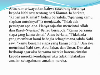  Anas ra meriwayatkan bahwa seseorang bertanya
kepada Nabi saw tentang hari Kiamat. Ia berkata,
“Kapan ari Kiamat?” beliau bersabda, “Apa yang kamu
siapkan untuknya?” ia menjawab, “Tidak ada
persiapan apa-apa. Hanya saja aku mencintai Allah
dan Rasul-Nya saw.” Beliau bersabda, “Kamu bersama
siapa yang kamu cintai.” Anas berkata, “Tidak ada
yang membuat kami bahagia sebagaimana sabda Nabi
saw.; “kamu bersama siapa yang kamu cintai.” Dan aku
mencintai Nabi saw., Abu Bakar, dan Umar. Dan aku
berharap agar aku bersama mereka karena cintaku
kepada mereka kendatipun aku tidak melakukan
amalan sebagaimana amalan mereka.
 