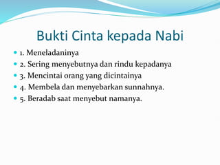 Bukti Cinta kepada Nabi
 1. Meneladaninya
 2. Sering menyebutnya dan rindu kepadanya
 3. Mencintai orang yang dicintainya
 4. Membela dan menyebarkan sunnahnya.
 5. Beradab saat menyebut namanya.
 