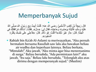Memperbanyak Sujud

‫عنه‬ ‫هللا‬ ‫رضي‬ ُّ‫ي‬ِ‫م‬َ‫ل‬ْ‫س‬َ ْ
‫األ‬ ٍ‫ب‬ْ‫ع‬َ‫ك‬ ُ‫ْن‬‫ب‬ ُ‫ة‬َ‫ع‬‫ي‬ِ‫ب‬ َ‫ر‬ ‫قال‬
:
ْ‫ن‬ُ‫ك‬
َ‫ص‬ ِ َّ
‫َّللا‬ ِ‫ل‬‫و‬ُ‫س‬َ‫ر‬ َ‫ع‬َ‫م‬ ُ‫يت‬ِ‫ب‬َ‫أ‬ ُ‫ت‬
ُ َّ
‫َّللا‬ ‫ى‬َّ‫ل‬
ِ‫ت‬َ‫ج‬‫ا‬َ‫ح‬ َ‫و‬ ِ‫ه‬ِ‫ئ‬‫و‬ُ‫ض‬ َ‫و‬ِ‫ب‬ ُ‫ه‬ُ‫ت‬ْ‫ي‬َ‫ت‬َ‫أ‬َ‫ف‬ ،َ‫م‬َّ‫ل‬َ‫س‬ َ‫و‬ ِ‫ه‬ْ‫ي‬َ‫ل‬َ‫ع‬
‫ي‬ِ‫ل‬ َ‫ل‬‫ا‬َ‫ق‬َ‫ف‬ ،ِ‫ه‬
:
«
ْ‫ل‬َ‫س‬
»
.
ُ‫ت‬ْ‫ل‬ُ‫ق‬َ‫ف‬
:
ُ‫ل‬َ‫أ‬ْ‫س‬َ‫أ‬
‫ي‬ِ‫ف‬ َ‫ك‬َ‫ت‬َ‫ق‬َ‫ف‬‫ا‬َ‫ر‬ُ‫م‬ َ‫ك‬
ِ‫ة‬َّ‫ن‬َ‫ج‬ْ‫ال‬
.
َ‫ل‬‫ا‬َ‫ق‬
:
«
َ‫ك‬ِ‫ل‬َ‫ذ‬ َ‫ْر‬‫ي‬َ‫غ‬ ْ‫و‬َ‫أ‬
»
ُ‫ت‬ْ‫ل‬ُ‫ق‬ ‫؟‬
:
َ‫اك‬َ‫ذ‬ َ‫و‬َُ
.
َ‫ق‬
َ‫ل‬‫ا‬
:
«
ِ‫ب‬ َ‫ك‬ِ‫س‬ْ‫ف‬َ‫ن‬ ‫ى‬َ‫ل‬َ‫ع‬ ‫ي‬ِ‫ن‬ِ‫ع‬َ‫أ‬َ‫ف‬
ِ‫ة‬َ‫ر‬ْ‫ث‬َ‫ك‬
ِ‫د‬‫و‬ُ‫ج‬ُّ‫س‬‫ال‬
»
.
 Rabiah bin Ka’ab Al-Aslami ra meriwayatkan, “Aku pernah
bermalam bersama Rasullah saw lalu aka bawakan beliau
air wudhu dan keperluan lainnya. Beliau berkata,
“Mintalah!” Aku jawab, “Aku minta agar bisa menemanimu
di surga.” Baliau bersabda, “Ada permintaan lain?” aku
jawab, “Itu saja.” Beliau lalu bersabda, “Tolonglah aku atas
dirimu dengan memperanyak sujud.” (Muslim)
 