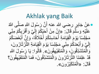 Akhlak yang Baik

ُ‫س‬َ‫ر‬ َّ‫ن‬َ‫أ‬ ‫عنه‬ ‫هللا‬ ‫رضي‬ ٍ
‫ر‬ِ‫ب‬‫ا‬َ‫ج‬ ْ‫ن‬َ‫ع‬
‫ى‬َّ‫ل‬َ‫ص‬ ِ َّ
‫َّللا‬ َ‫ل‬‫و‬
ُ َّ
‫َّللا‬
َ‫ل‬‫ا‬َ‫ق‬ َ‫م‬َّ‫ل‬َ‫س‬ َ‫و‬ ِ‫ه‬ْ‫ي‬َ‫ل‬َ‫ع‬
:
«
ِ‫م‬ َّ‫ن‬ِ‫إ‬
َ‫و‬ َّ‫ي‬َ‫ل‬ِ‫إ‬ ْ‫م‬ُ‫ك‬ِ‫ب‬َ‫ح‬َ‫أ‬ ْ‫ن‬
‫ي‬ِ‫ن‬ِ‫م‬ ْ‫م‬ُ‫ك‬ِ‫ب‬َ‫ر‬ْ‫ق‬َ‫أ‬
ِ‫س‬‫ا‬َ‫ح‬َ‫أ‬ ِ‫ة‬َ‫م‬‫ا‬َ‫ي‬ِ‫ق‬ْ‫ال‬ َ‫م‬ ْ‫و‬َ‫ي‬ ‫ا‬ً‫س‬ِ‫ل‬ْ‫ج‬َ‫م‬
َّ‫ن‬ِ‫إ‬ َ‫و‬ ،‫ا‬ً‫ق‬ َ
‫ال‬ْ‫خ‬َ‫أ‬ ْ‫م‬ُ‫ك‬َ‫ن‬
ْ‫م‬ُ‫ك‬َ‫ض‬َ‫غ‬ْ‫ب‬َ‫أ‬
ِ‫ل‬ْ‫ج‬َ‫م‬ ‫ي‬ِ‫ن‬ِ‫م‬ ْ‫م‬ُ‫ك‬َ‫د‬َ‫ع‬ْ‫ب‬َ‫أ‬ َ‫و‬ َّ‫ي‬َ‫ل‬ِ‫إ‬
‫ال‬ ِ‫ة‬َ‫م‬‫ا‬َ‫ي‬ِ‫ق‬ْ‫ال‬ َ‫م‬ ْ‫و‬َ‫ي‬ ‫ا‬ً‫س‬
،َ‫ون‬ُ‫ار‬َ‫ث‬ ْ‫ر‬َّ‫ث‬
ْ‫ي‬َ‫ف‬َ‫ت‬ُ‫م‬ْ‫ال‬ َ‫و‬ ،َ‫ون‬ُ‫ق‬ِ‫َد‬‫ش‬َ‫ت‬ُ‫م‬ْ‫ال‬ َ‫و‬
َ‫ون‬ُ‫ق‬ِ‫ه‬
»
.
‫وا‬ُ‫ل‬‫ا‬َ‫ق‬
:
ُ‫س‬َ‫ر‬ ‫ا‬َ‫ي‬
ِ َّ
‫َّللا‬ َ‫ل‬‫و‬
ْ‫ال‬ َ‫و‬ َ‫ون‬ُ‫ار‬َ‫ث‬ ْ‫ر‬َّ‫ث‬‫ال‬ ‫َا‬‫ن‬ْ‫م‬ِ‫ل‬َ‫ع‬ ْ‫د‬َ‫ق‬
ْ‫ال‬ ‫ا‬َ‫م‬َ‫ف‬ ،َ‫ون‬ُ‫ق‬ِ‫َد‬‫ش‬َ‫ت‬ُ‫م‬
‫؟‬َ‫ون‬ُ‫ق‬ِ‫ه‬ْ‫ي‬َ‫ف‬َ‫ت‬ُ‫م‬
َ‫ل‬‫ا‬َ‫ق‬
:
«
‫ون‬ُ‫ر‬ِ‫ب‬َ‫ك‬َ‫ت‬ُ‫م‬ْ‫ال‬
»
.
 