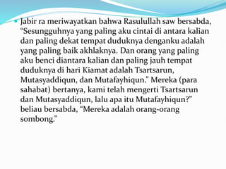  Jabir ra meriwayatkan bahwa Rasulullah saw bersabda,
“Sesungguhnya yang paling aku cintai di antara kalian
dan paling dekat tempat duduknya denganku adalah
yang paling baik akhlaknya. Dan orang yang paling
aku benci diantara kalian dan paling jauh tempat
duduknya di hari Kiamat adalah Tsartsarun,
Mutasyaddiqun, dan Mutafayhiqun.” Mereka (para
sahabat) bertanya, kami telah mengerti Tsartsarun
dan Mutasyaddiqun, lalu apa itu Mutafayhiqun?”
beliau bersabda, “Mereka adalah orang-orang
sombong.”
 