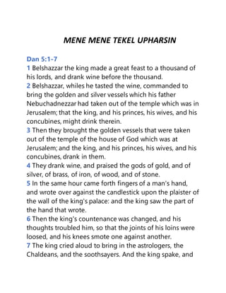 MENE MENE TEKEL UPHARSIN
Dan 5:1-7
1 Belshazzar the king made a great feast to a thousand of
his lords, and drank wine before the thousand.
2 Belshazzar, whiles he tasted the wine, commanded to
bring the golden and silver vessels which his father
Nebuchadnezzar had taken out of the temple which was in
Jerusalem; that the king, and his princes, his wives, and his
concubines, might drink therein.
3 Then they brought the golden vessels that were taken
out of the temple of the house of God which was at
Jerusalem; and the king, and his princes, his wives, and his
concubines, drank in them.
4 They drank wine, and praised the gods of gold, and of
silver, of brass, of iron, of wood, and of stone.
5 In the same hour came forth fingers of a man's hand,
and wrote over against the candlestick upon the plaister of
the wall of the king's palace: and the king saw the part of
the hand that wrote.
6 Then the king's countenance was changed, and his
thoughts troubled him, so that the joints of his loins were
loosed, and his knees smote one against another.
7 The king cried aloud to bring in the astrologers, the
Chaldeans, and the soothsayers. And the king spake, and
 