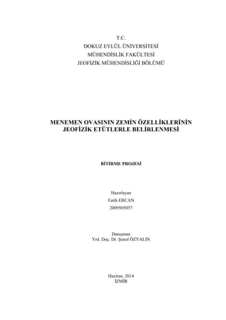 T.C.
DOKUZ EYLÜL ÜNĠVERSĠTESĠ
MÜHENDĠSLĠK FAKÜLTESĠ
JEOFĠZĠK MÜHENDĠSLĠĞĠ BÖLÜMÜ
MENEMEN OVASININ ZEMİN ÖZELLİKLERİNİN
JEOFİZİK ETÜTLERLE BELİRLENMESİ
BİTİRME PROJESİ
Hazırlayan
Fatih ERCAN
2009505057
DanıĢman
Yrd. Doç. Dr. ġenol ÖZYALIN
Haziran, 2014
ĠZMĠR
 