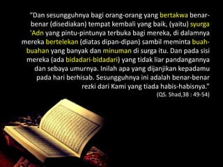 “Dan sesungguhnya bagi orang-orang yang bertakwa benar-
  benar (disediakan) tempat kembali yang baik, (yaitu) syurga
  'Adn yang pintu-pintunya terbuka bagi mereka, di dalamnya
mereka bertelekan (diatas dipan-dipan) sambil meminta buah-
 buahan yang banyak dan minuman di surga itu. Dan pada sisi
 mereka (ada bidadari-bidadari) yang tidak liar pandangannya
    dan sebaya umurnya. Inilah apa yang dijanjikan kepadamu
     pada hari berhisab. Sesungguhnya ini adalah benar-benar
                    rezki dari Kami yang tiada habis-habisnya.”
                                             (QS. Shad,38 : 49-54)
 